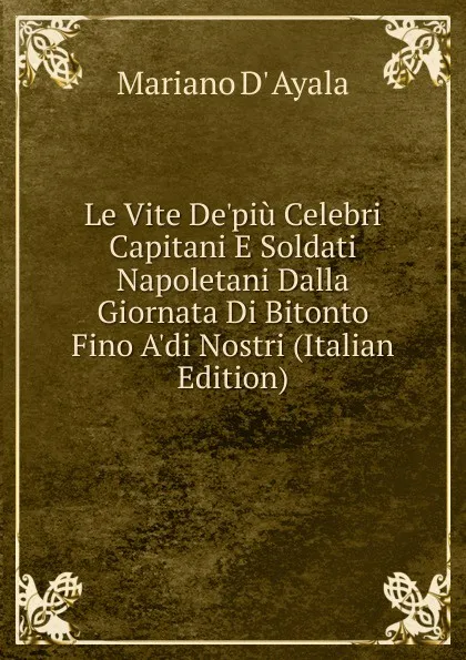 Обложка книги Le Vite De.piu Celebri Capitani E Soldati Napoletani Dalla Giornata Di Bitonto Fino A.di Nostri (Italian Edition), Mariano d' Ayala