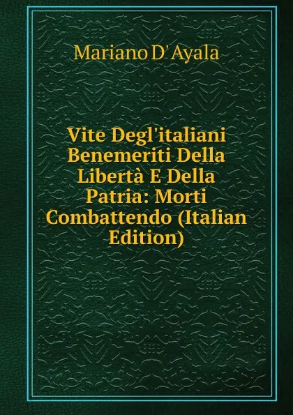 Обложка книги Vite Degl.italiani Benemeriti Della Liberta E Della Patria: Morti Combattendo (Italian Edition), Mariano d' Ayala