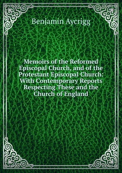 Обложка книги Memoirs of the Reformed Episcopal Church, and of the Protestant Episcopal Church: With Contemporary Reports Respecting These and the Church of England, Benjamin Aycrigg