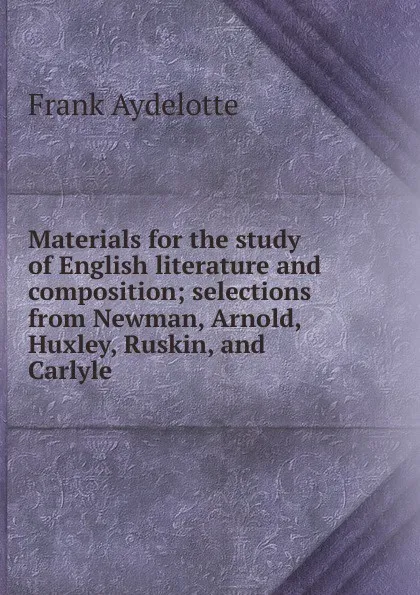 Обложка книги Materials for the study of English literature and composition; selections from Newman, Arnold, Huxley, Ruskin, and Carlyle, Frank Aydelotte