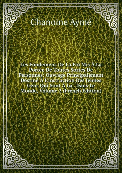 Обложка книги Les Fondemens De La Foi Mis A La Portee De Toutes Sortes De Personnes: Ouvrage Principalement Destine A L.instruction Des Jeunes Gens Qui Sont A La . Dans Le Monde, Volume 2 (French Edition), Chanoine Aymé