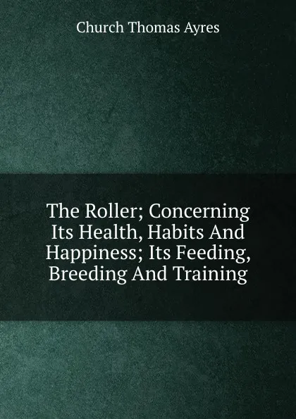 Обложка книги The Roller; Concerning Its Health, Habits And Happiness; Its Feeding, Breeding And Training, Church Thomas Ayres