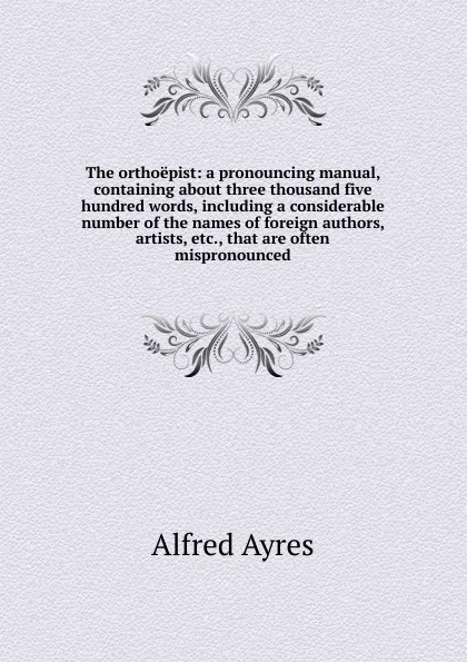 Обложка книги The orthoepist: a pronouncing manual, containing about three thousand five hundred words, including a considerable number of the names of foreign authors, artists, etc., that are often mispronounced, Alfred Ayres