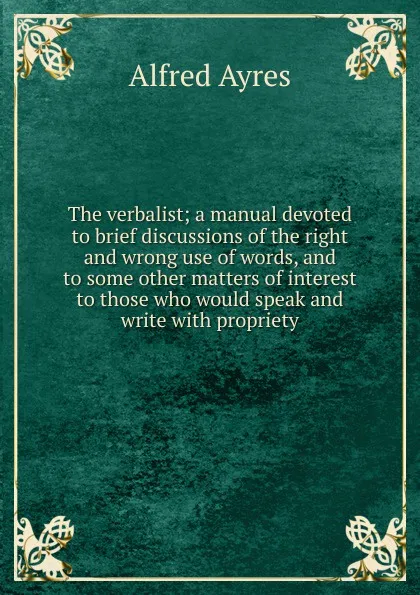 Обложка книги The verbalist; a manual devoted to brief discussions of the right and wrong use of words, and to some other matters of interest to those who would speak and write with propriety, Alfred Ayres