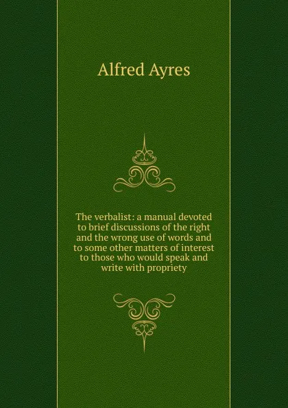 Обложка книги The verbalist: a manual devoted to brief discussions of the right and the wrong use of words and to some other matters of interest to those who would speak and write with propriety, Alfred Ayres