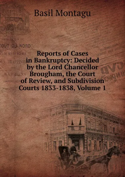 Обложка книги Reports of Cases in Bankruptcy: Decided by the Lord Chancellor Brougham, the Court of Review, and Subdivision Courts 1833-1838, Volume 1, Basil Montagu