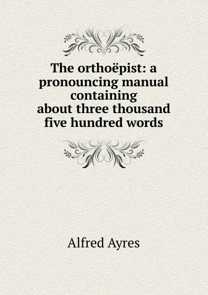 Обложка книги The orthoepist: a pronouncing manual containing about three thousand five hundred words, Alfred Ayres