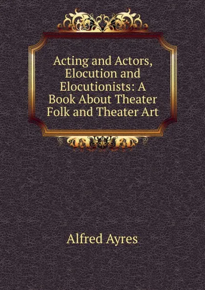 Обложка книги Acting and Actors, Elocution and Elocutionists: A Book About Theater Folk and Theater Art, Alfred Ayres