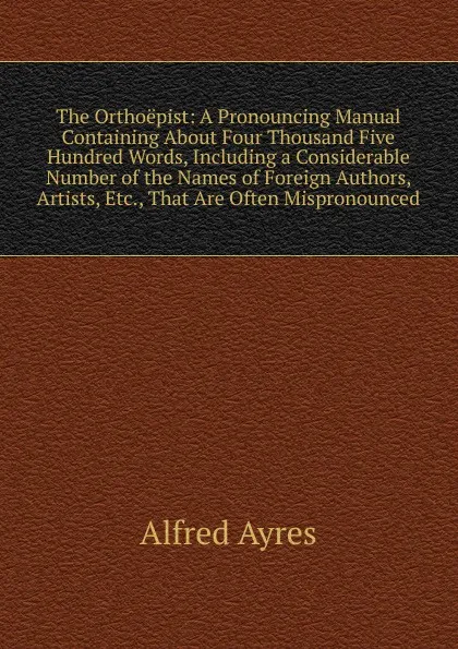 Обложка книги The Orthoepist: A Pronouncing Manual Containing About Four Thousand Five Hundred Words, Including a Considerable Number of the Names of Foreign Authors, Artists, Etc., That Are Often Mispronounced, Alfred Ayres