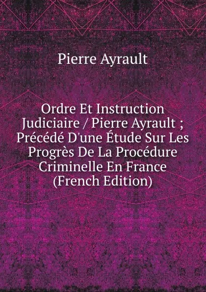 Обложка книги Ordre Et Instruction Judiciaire / Pierre Ayrault ; Precede D.une Etude Sur Les Progres De La Procedure Criminelle En France (French Edition), Pierre Ayrault