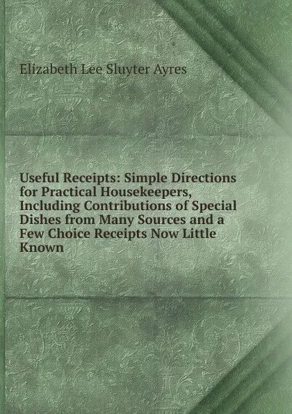 Обложка книги Useful Receipts: Simple Directions for Practical Housekeepers, Including Contributions of Special Dishes from Many Sources and a Few Choice Receipts Now Little Known, Elizabeth Lee Sluyter Ayres