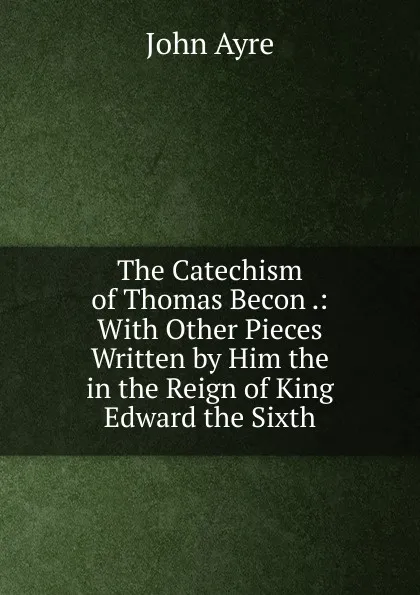 Обложка книги The Catechism of Thomas Becon .: With Other Pieces Written by Him the in the Reign of King Edward the Sixth, John Ayre