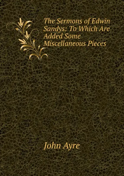 Обложка книги The Sermons of Edwin Sandys: To Which Are Added Some Miscellaneous Pieces, John Ayre