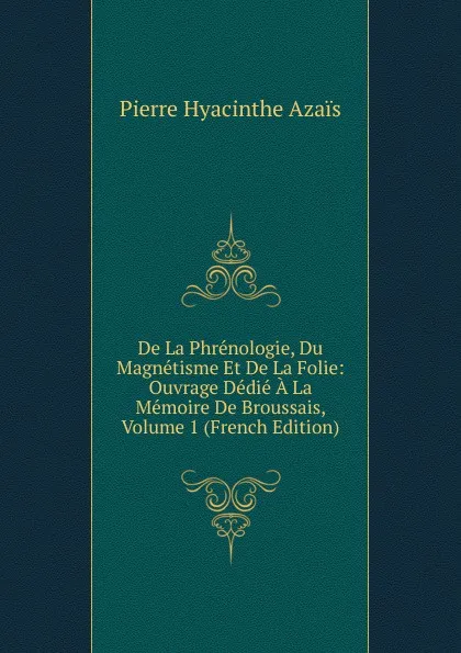 Обложка книги De La Phrenologie, Du Magnetisme Et De La Folie: Ouvrage Dedie A La Memoire De Broussais, Volume 1 (French Edition), Pierre Hyacinthe Azais