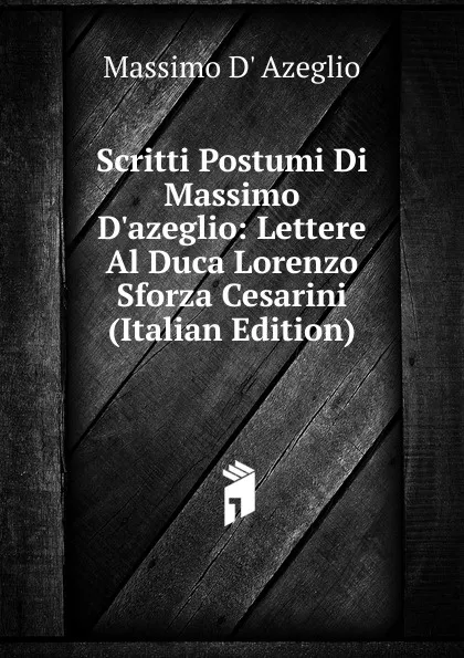 Обложка книги Scritti Postumi Di Massimo D.azeglio: Lettere Al Duca Lorenzo Sforza Cesarini (Italian Edition), Massimo d' Azeglio