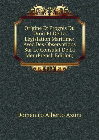 Обложка книги Origine Et Progres Du Droit Et De La Legislation Maritime: Avec Des Observations Sur Le Consulat De La Mer (French Edition), Domenico Alberto Azuni