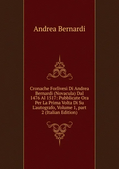 Обложка книги Cronache Forlivesi Di Andrea Bernardi (Novacula) Dal 1476 Al 1517: Pubblicate Ora Per La Prima Volta Di Su L.autografo, Volume 1,.part 2 (Italian Edition), Andrea Bernardi