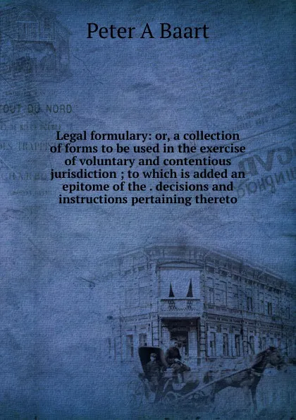 Обложка книги Legal formulary: or, a collection of forms to be used in the exercise of voluntary and contentious jurisdiction ; to which is added an epitome of the . decisions and instructions pertaining thereto, Peter A Baart