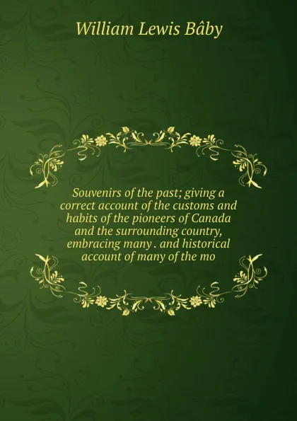 Обложка книги Souvenirs of the past; giving a correct account of the customs and habits of the pioneers of Canada and the surrounding country, embracing many . and historical account of many of the mo, William Lewis Baby