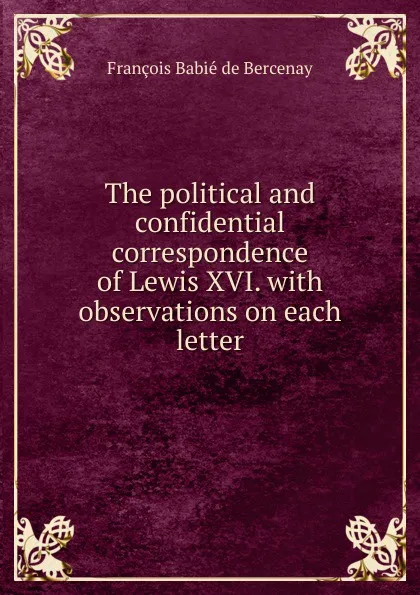 Обложка книги The political and confidential correspondence of Lewis XVI. with observations on each letter, François Babié de Bercenay