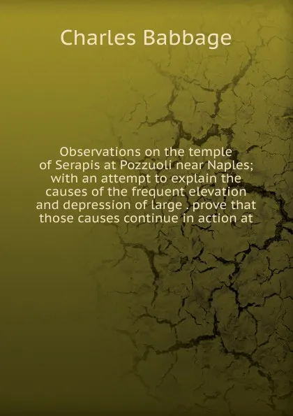 Обложка книги Observations on the temple of Serapis at Pozzuoli near Naples; with an attempt to explain the causes of the frequent elevation and depression of large . prove that those causes continue in action at, Charles Babbage