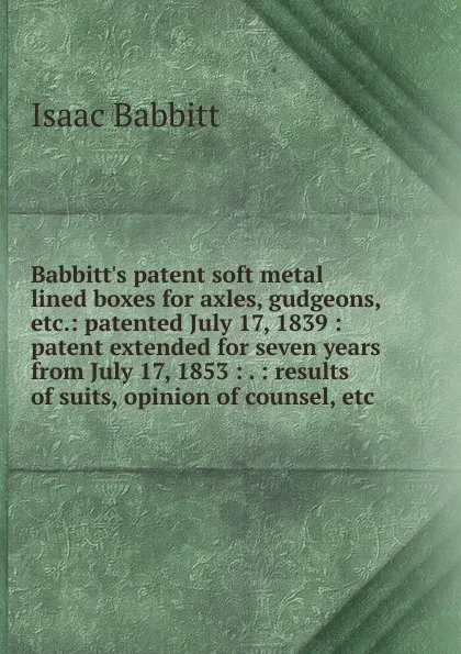 Обложка книги Babbitt.s patent soft metal lined boxes for axles, gudgeons, etc.: patented July 17, 1839 : patent extended for seven years from July 17, 1853 : . : results of suits, opinion of counsel, etc., Isaac Babbitt