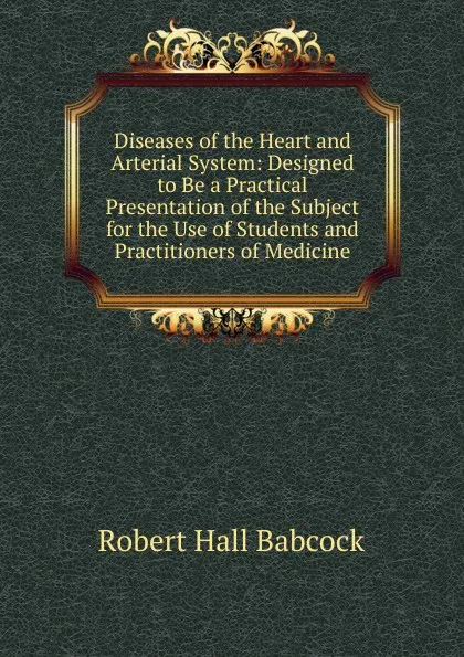 Обложка книги Diseases of the Heart and Arterial System: Designed to Be a Practical Presentation of the Subject for the Use of Students and Practitioners of Medicine, Robert Hall Babcock