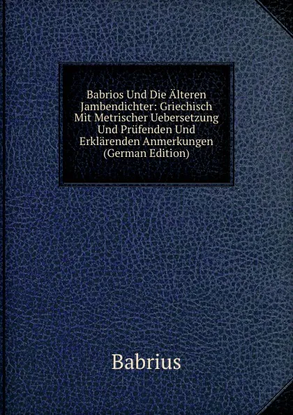 Обложка книги Babrios Und Die Alteren Jambendichter: Griechisch Mit Metrischer Uebersetzung Und Prufenden Und Erklarenden Anmerkungen (German Edition), Babrius