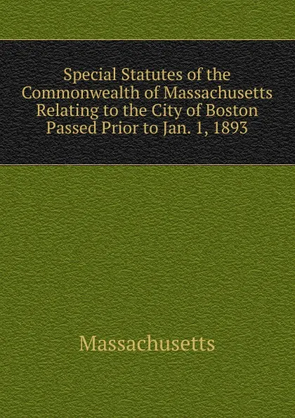 Обложка книги Special Statutes of the Commonwealth of Massachusetts Relating to the City of Boston Passed Prior to Jan. 1, 1893, Massachusetts