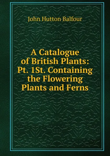 Обложка книги A Catalogue of British Plants: Pt. 1St. Containing the Flowering Plants and Ferns, J.H. Balfour