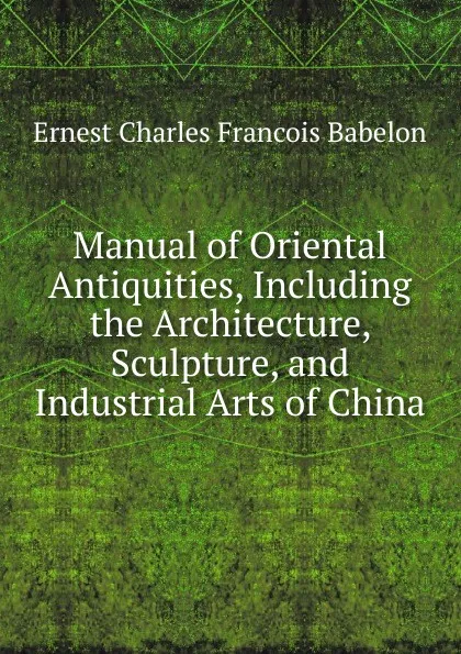 Обложка книги Manual of Oriental Antiquities, Including the Architecture, Sculpture, and Industrial Arts of China, Ernest Charles Francois Babelon