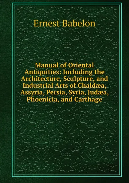 Обложка книги Manual of Oriental Antiquities: Including the Architecture, Sculpture, and Industrial Arts of Chaldaea, Assyria, Persia, Syria, Judaea, Phoenicia, and Carthage, Ernest Babelon