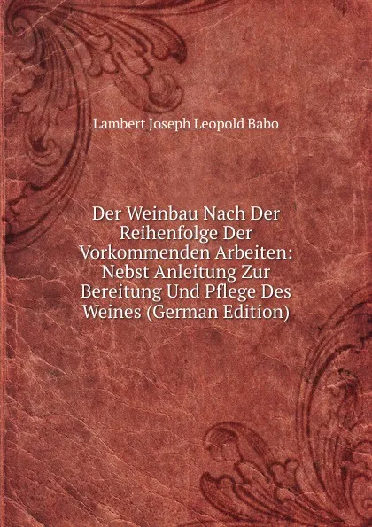 Обложка книги Der Weinbau Nach Der Reihenfolge Der Vorkommenden Arbeiten: Nebst Anleitung Zur Bereitung Und Pflege Des Weines (German Edition), Lambert Joseph Leopold Babo