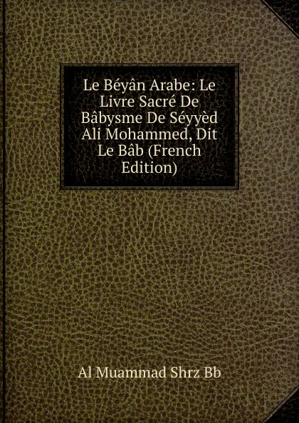 Обложка книги Le Beyan Arabe: Le Livre Sacre De Babysme De Seyyed Ali Mohammed, Dit Le Bab (French Edition), Al Muammad Shrz Bb