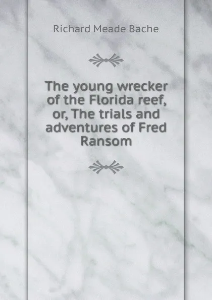 Обложка книги The young wrecker of the Florida reef, or, The trials and adventures of Fred Ransom, Richard Meade Bache