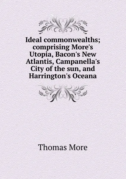 Обложка книги Ideal commonwealths; comprising More.s Utopia, Bacon.s New Atlantis, Campanella.s City of the sun, and Harrington.s Oceana, Thomas More