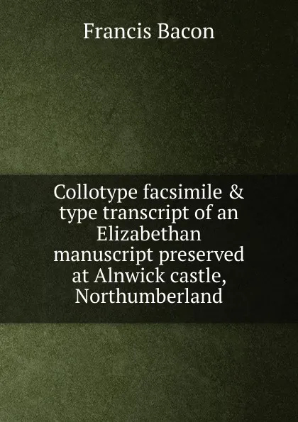 Обложка книги Collotype facsimile . type transcript of an Elizabethan manuscript preserved at Alnwick castle, Northumberland, Фрэнсис Бэкон