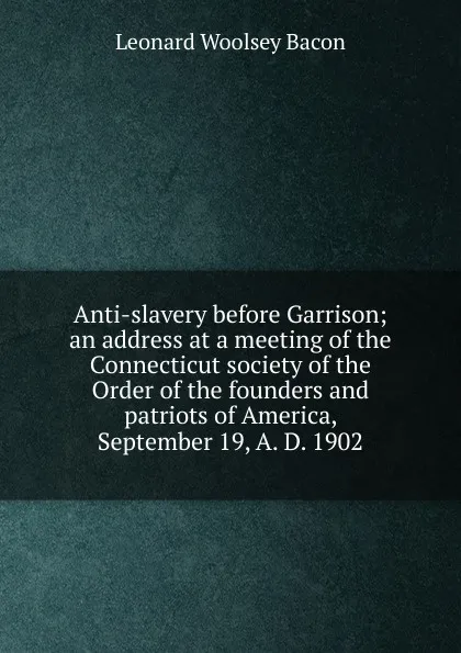 Обложка книги Anti-slavery before Garrison; an address at a meeting of the Connecticut society of the Order of the founders and patriots of America, September 19, A. D. 1902, Leonard Woolsey Bacon