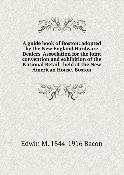 Обложка книги A guide book of Boston: adopted by the New England Hardware Dealers. Association for the joint convention and exhibition of the National Retail . held at the New American House, Boston, Edwin M. 1844-1916 Bacon