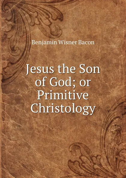 Обложка книги Jesus the Son of God; or Primitive Christology, Benjamin Wisner Bacon