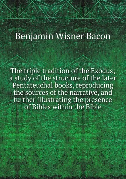 Обложка книги The triple tradition of the Exodus; a study of the structure of the later Pentateuchal books, reproducing the sources of the narrative, and further illustrating the presence of Bibles within the Bible, Benjamin Wisner Bacon