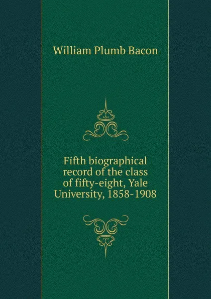 Обложка книги Fifth biographical record of the class of fifty-eight, Yale University, 1858-1908, William Plumb Bacon