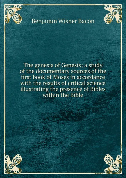 Обложка книги The genesis of Genesis; a study of the documentary sources of the first book of Moses in accordance with the results of critical science illustrating the presence of Bibles within the Bible, Benjamin Wisner Bacon