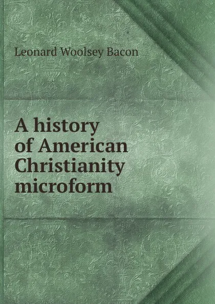 Обложка книги A history of American Christianity microform, Leonard Woolsey Bacon