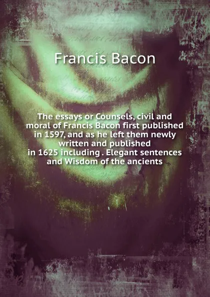 Обложка книги The essays or Counsels, civil and moral of Francis Bacon first published in 1597, and as he left them newly written and published in 1625 including . Elegant sentences and Wisdom of the ancients, Фрэнсис Бэкон