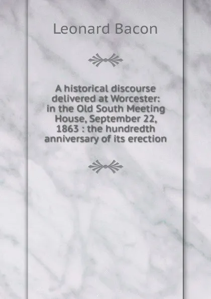 Обложка книги A historical discourse delivered at Worcester: in the Old South Meeting House, September 22, 1863 : the hundredth anniversary of its erection, Leonard Bacon