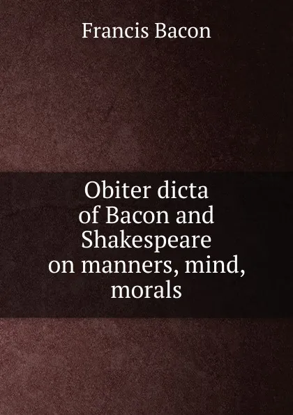 Обложка книги Obiter dicta of Bacon and Shakespeare on manners, mind, morals, Фрэнсис Бэкон