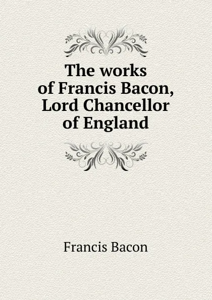 Обложка книги The works of Francis Bacon, Lord Chancellor of England, Фрэнсис Бэкон