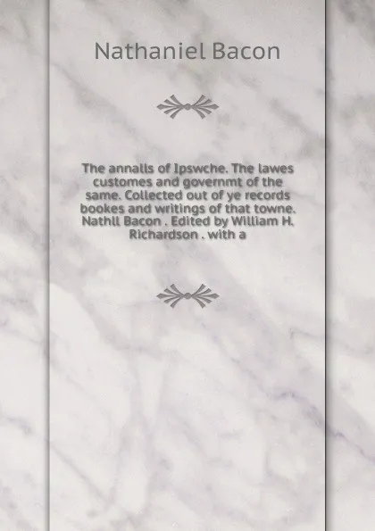 Обложка книги The annalls of Ipswche. The lawes customes and governmt of the same. Collected out of ye records bookes and writings of that towne. Nathll Bacon . Edited by William H. Richardson . with a, Nathaniel Bacon