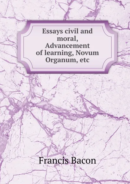 Обложка книги Essays civil and moral, Advancement of learning, Novum Organum, etc, Фрэнсис Бэкон